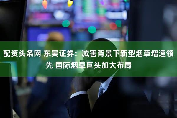 配资头条网 东吴证券：减害背景下新型烟草增速领先 国际烟草巨头加大布局