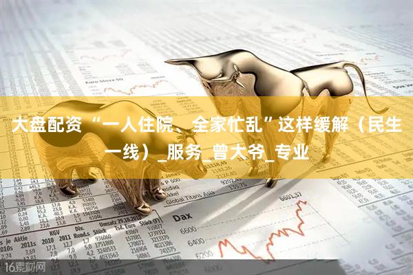 大盘配资 “一人住院、全家忙乱”这样缓解（民生一线）_服务_曾大爷_专业