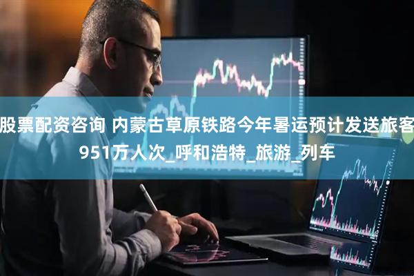 股票配资咨询 内蒙古草原铁路今年暑运预计发送旅客951万人次_呼和浩特_旅游_列车
