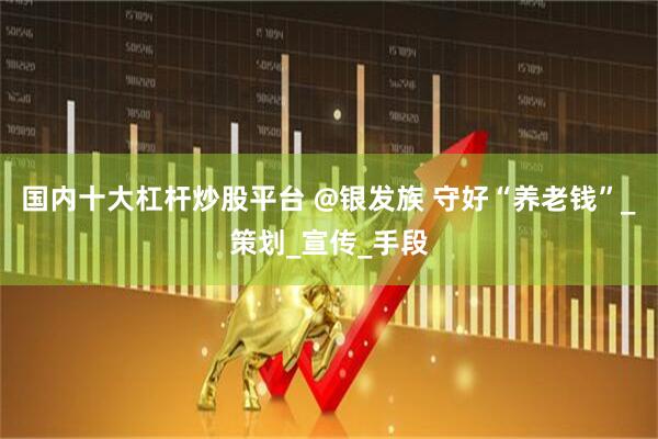 国内十大杠杆炒股平台 @银发族 守好“养老钱”_策划_宣传_手段