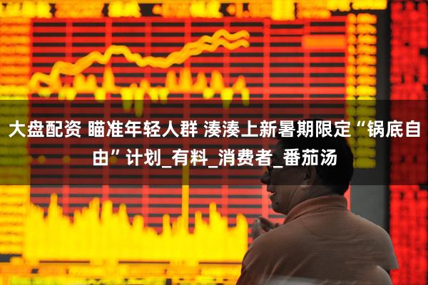 大盘配资 瞄准年轻人群 湊湊上新暑期限定“锅底自由”计划_有料_消费者_番茄汤