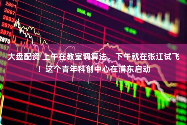 大盘配资 上午在教室调算法，下午就在张江试飞！这个青年科创中心在浦东启动