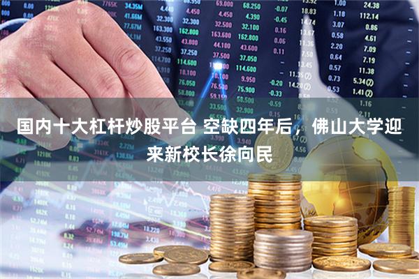 国内十大杠杆炒股平台 空缺四年后，佛山大学迎来新校长徐向民
