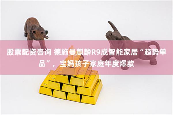股票配资咨询 德施曼麒麟R9成智能家居“趋势单品”，宝妈孩子家庭年度爆款