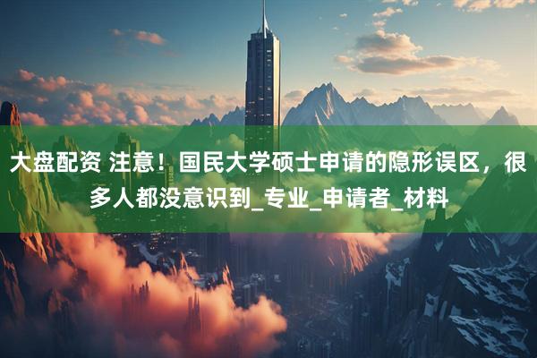大盘配资 注意！国民大学硕士申请的隐形误区，很多人都没意识到_专业_申请者_材料