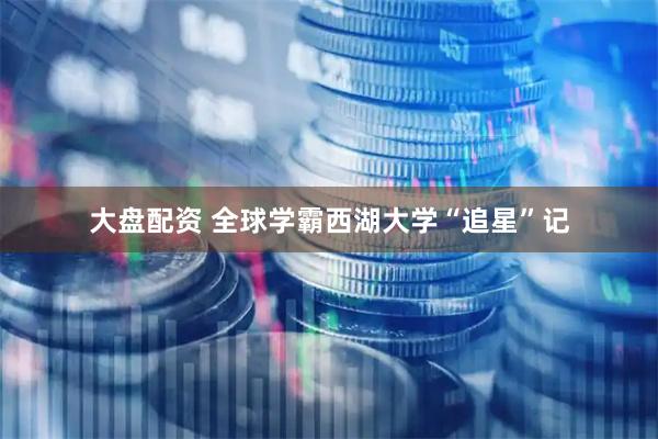 大盘配资 全球学霸西湖大学“追星”记