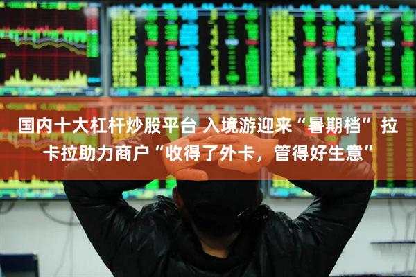 国内十大杠杆炒股平台 入境游迎来“暑期档” 拉卡拉助力商户“收得了外卡，管得好生意”