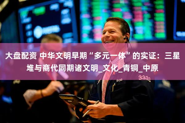 大盘配资 中华文明早期“多元一体”的实证：三星堆与商代同期诸文明_文化_青铜_中原