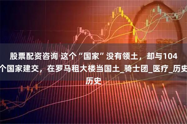 股票配资咨询 这个“国家”没有领土，却与104个国家建交，在罗马租大楼当国土_骑士团_医疗_历史