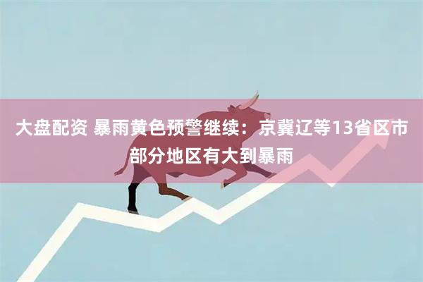 大盘配资 暴雨黄色预警继续：京冀辽等13省区市部分地区有大到暴雨