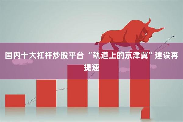 国内十大杠杆炒股平台 “轨道上的京津冀”建设再提速