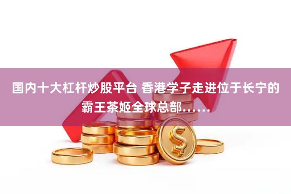 国内十大杠杆炒股平台 香港学子走进位于长宁的霸王茶姬全球总部……