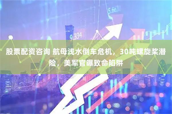 股票配资咨询 航母浅水倒车危机，30吨螺旋桨潜险，美军官曝致命陷阱