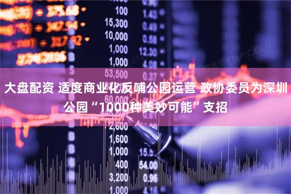 大盘配资 适度商业化反哺公园运营 政协委员为深圳公园“1000种美妙可能”支招