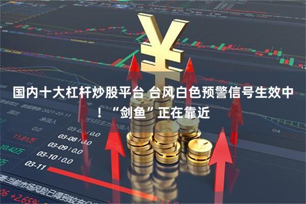 国内十大杠杆炒股平台 台风白色预警信号生效中！“剑鱼”正在靠近