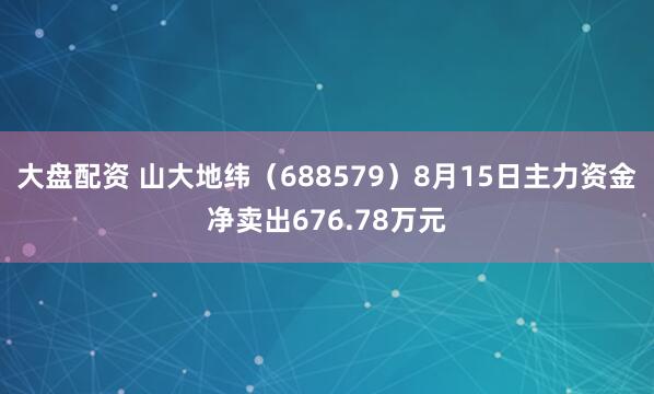 大盘配资 山大地纬（688579）8月15日主力资金净卖出676.78万元