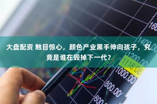 大盘配资 触目惊心，颜色产业黑手伸向孩子，究竟是谁在毁掉下一代？