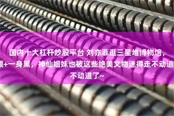 国内十大杠杆炒股平台 刘亦菲逛三星堆博物馆,素颜+一身黑,神仙姐妹也被这些绝美文物迷得走不动道了~