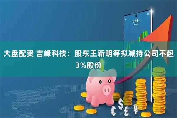 大盘配资 吉峰科技:股东王新明等拟减持公司不超3%股份