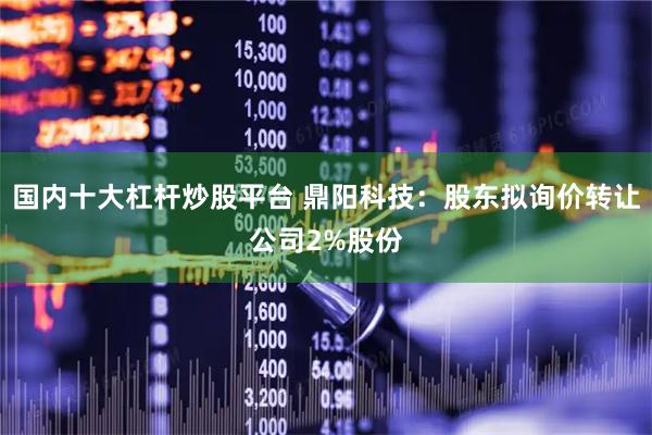 国内十大杠杆炒股平台 鼎阳科技:股东拟询价转让公司2%股份