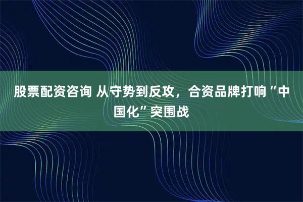 股票配资咨询 从守势到反攻,合资品牌打响“中国化”突围战