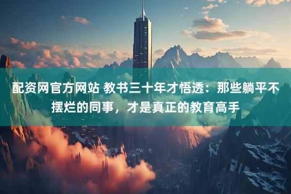 配资网官方网站 教书三十年才悟透：那些躺平不摆烂的同事，才是真正的教育高手