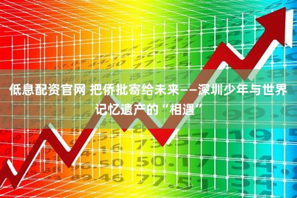 低息配资官网 把侨批寄给未来——深圳少年与世界记忆遗产的“相遇”