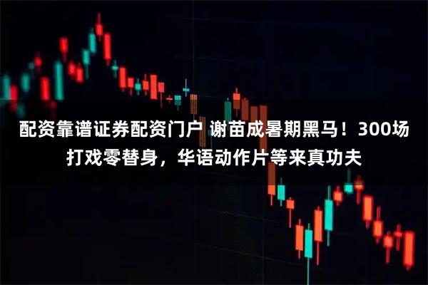 配资靠谱证券配资门户 谢苗成暑期黑马！300场打戏零替身，华语动作片等来真功夫