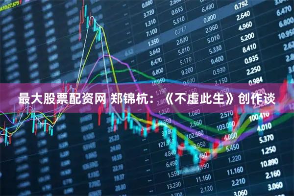 最大股票配资网 郑锦杭：《不虚此生》创作谈