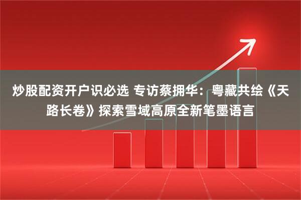 炒股配资开户识必选 专访蔡拥华：粤藏共绘《天路长卷》探索雪域高原全新笔墨语言