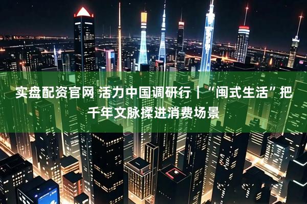 实盘配资官网 活力中国调研行｜“闽式生活”把千年文脉揉进消费场景