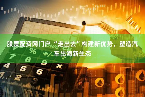 股票配资网门户 “走出去”构建新优势，塑造汽车出海新生态