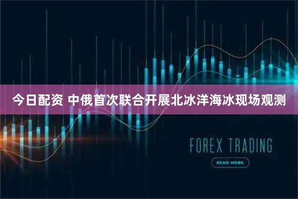 今日配资 中俄首次联合开展北冰洋海冰现场观测